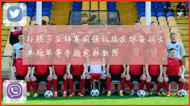 孙颖莎亚锦赛前强化接发球备战女单冠军争夺战愈加激烈