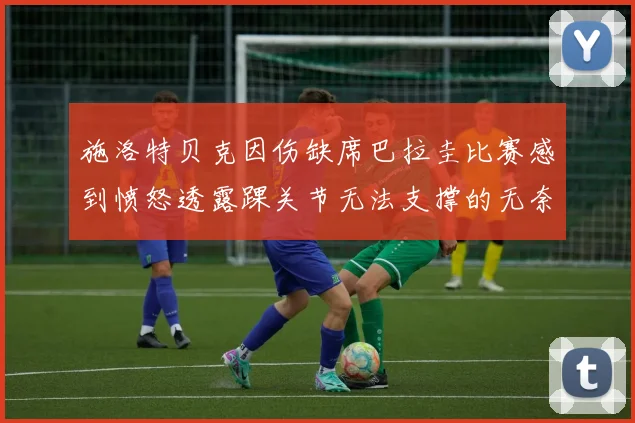 施洛特贝克因伤缺席巴拉圭比赛感到愤怒透露踝关节无法支撑的无奈