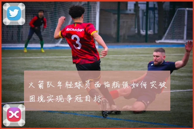 火箭队年轻球员面临瓶颈如何突破困境实现争冠目标