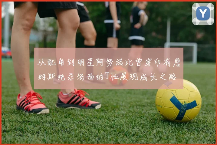 从配角到明星阿努诺比曾穿印有詹姆斯绝杀场面的T恤展现成长之路