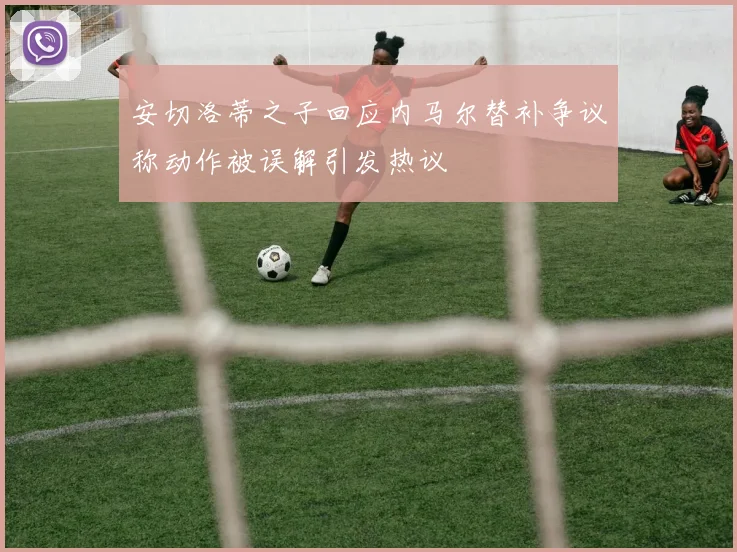安切洛蒂之子回应内马尔替补争议称动作被误解引发热议