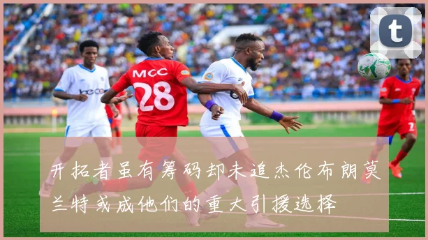 开拓者虽有筹码却未追杰伦布朗莫兰特或成他们的重大引援选择