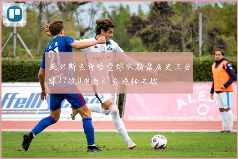 皮尔斯点评哈登球队崩盘历史三分球27投0中与21分逆转之战