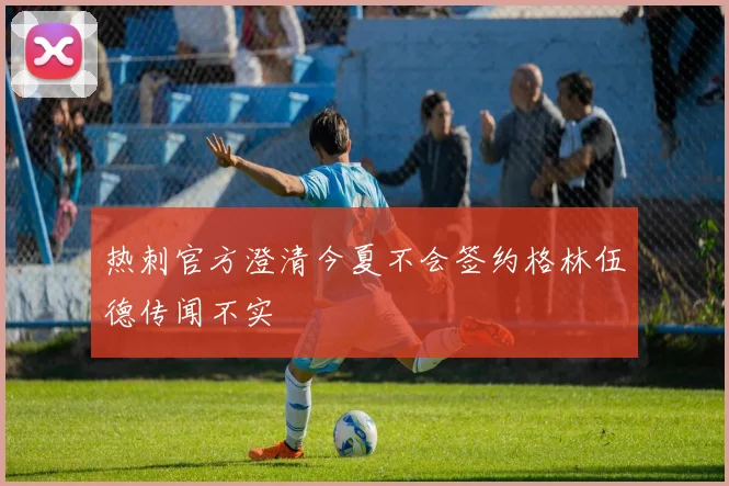 热刺官方澄清今夏不会签约格林伍德传闻不实
