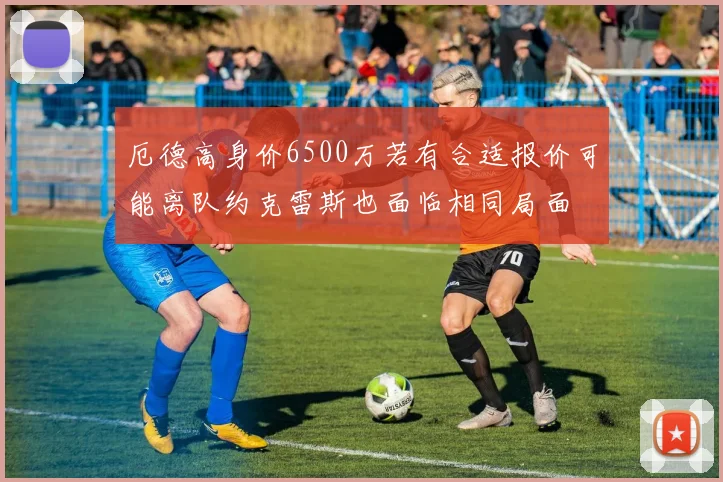 厄德高身价6500万若有合适报价可能离队约克雷斯也面临相同局面