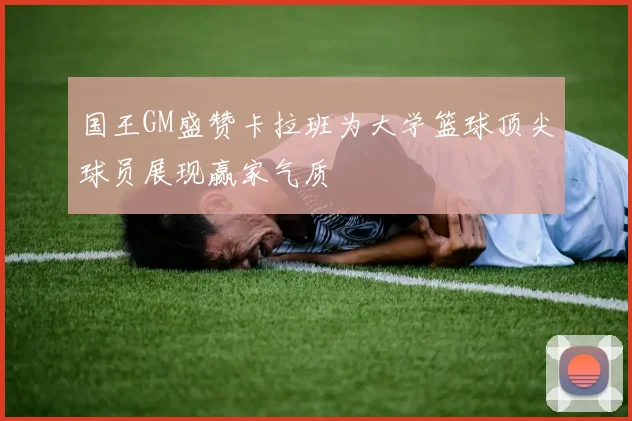 国王GM盛赞卡拉班为大学篮球顶尖球员展现赢家气质