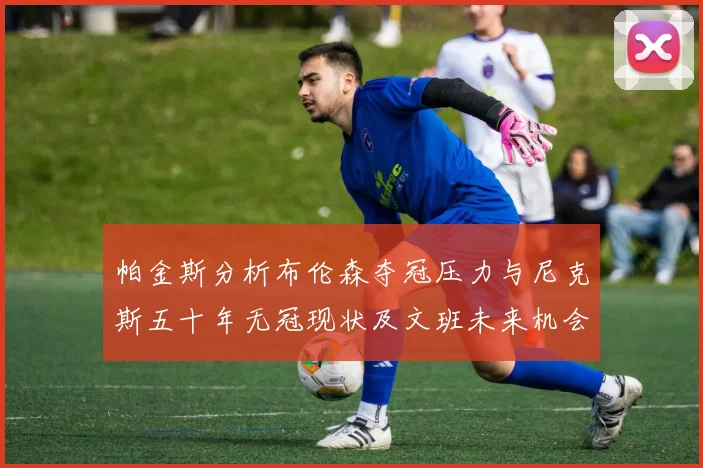 帕金斯分析布伦森夺冠压力与尼克斯五十年无冠现状及文班未来机会