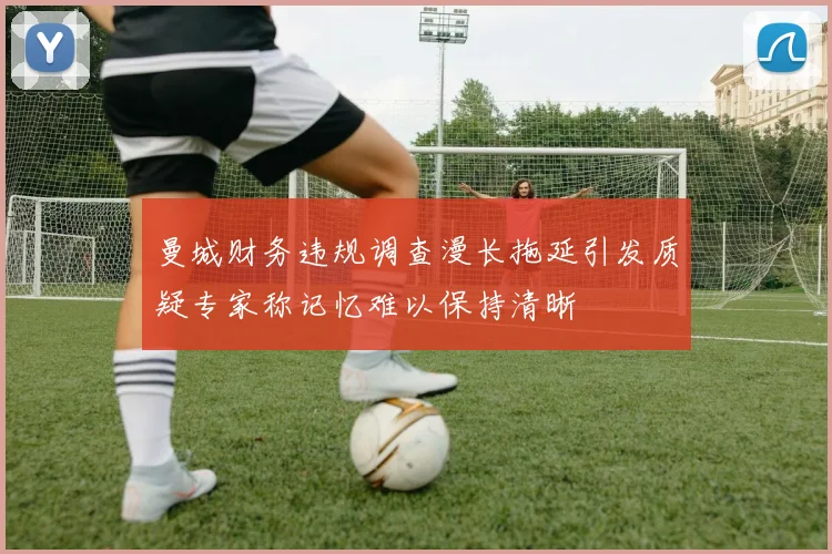 曼城财务违规调查漫长拖延引发质疑专家称记忆难以保持清晰