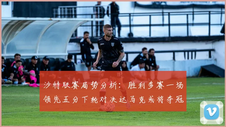 沙特联赛局势分析：胜利多赛一场领先五分下轮对决达马克或将夺冠