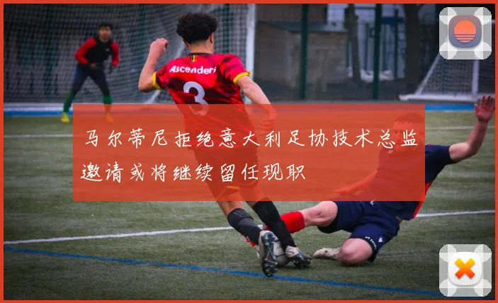 马尔蒂尼拒绝意大利足协技术总监邀请或将继续留任现职